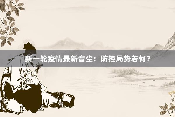 新一轮疫情最新音尘：防控局势若何？