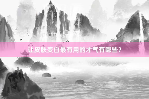 让皮肤变白最有用的才气有哪些？